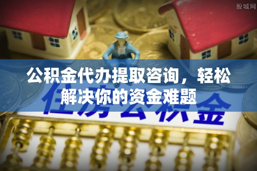 平川公积金代办提取咨询，轻松解决你的资金难题
