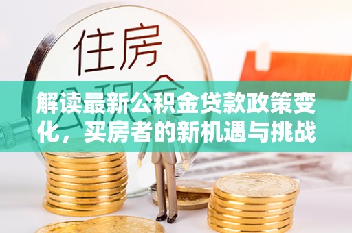 平川解读最新公积金贷款政策变化，买房者的新机遇与挑战