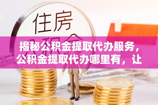 平川揭秘公积金提取代办服务，公积金提取代办哪里有，让你省时省心的解决方案