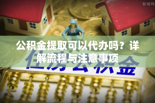 平川公积金提取可以代办吗？详解流程与注意事项
