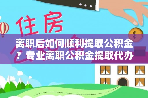 平川离职后如何顺利提取公积金？专业离职公积金提取代办服务指南