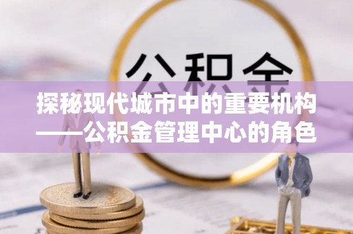 平川探秘现代城市中的重要机构——公积金管理中心的角色与使命