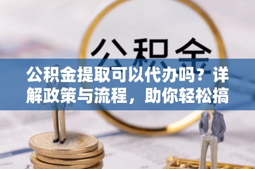 平川公积金提取可以代办吗？详解政策与流程，助你轻松搞定！
