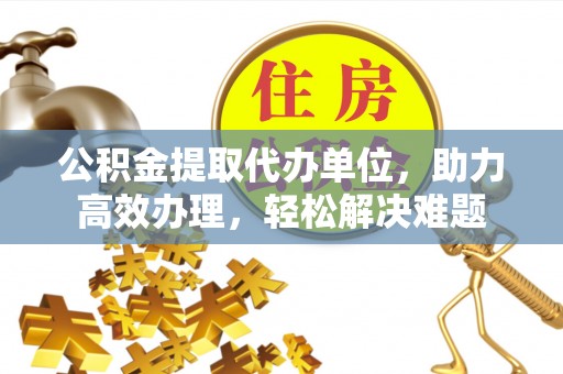 平川公积金提取代办单位，助力高效办理，轻松解决难题