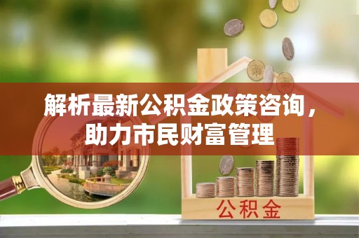 平川解析最新公积金政策咨询，助力市民财富管理