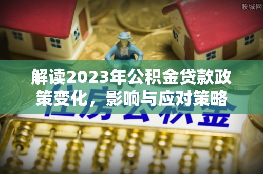 平川解读2023年公积金贷款政策变化，影响与应对策略