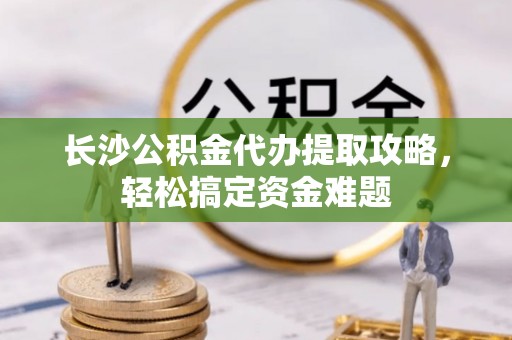 平川长沙公积金代办提取攻略，轻松搞定资金难题
