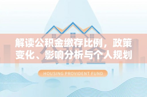 平川解读公积金缴存比例，政策变化、影响分析与个人规划