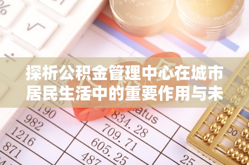 平川探析公积金管理中心在城市居民生活中的重要作用与未来发展趋势