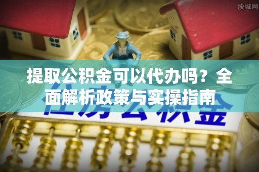 平川提取公积金可以代办吗？全面解析政策与实操指南