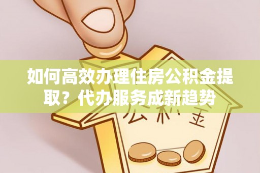 平川如何高效办理住房公积金提取？代办服务成新趋势