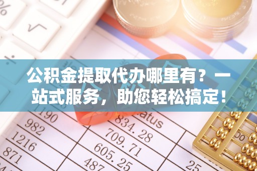 平川公积金提取代办哪里有？一站式服务，助您轻松搞定！