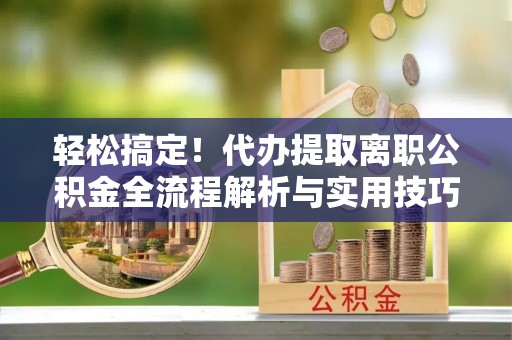 平川轻松搞定！代办提取离职公积金全流程解析与实用技巧