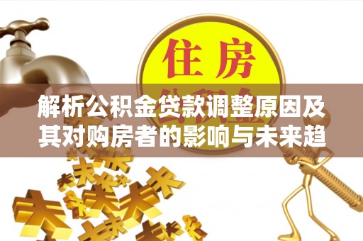 平川解析公积金贷款调整原因及其对购房者的影响与未来趋势