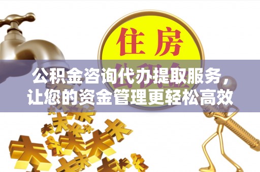 平川公积金咨询代办提取服务，让您的资金管理更轻松高效