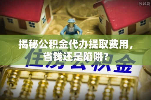 平川揭秘公积金代办提取费用，省钱还是陷阱？
