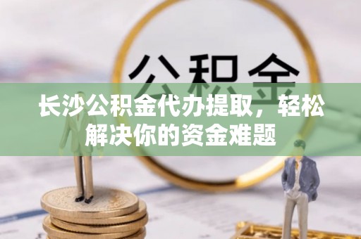 平川长沙公积金代办提取，轻松解决你的资金难题
