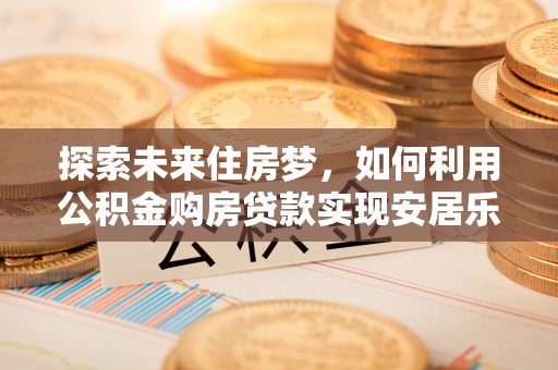 平川探索未来住房梦，如何利用公积金购房贷款实现安居乐业