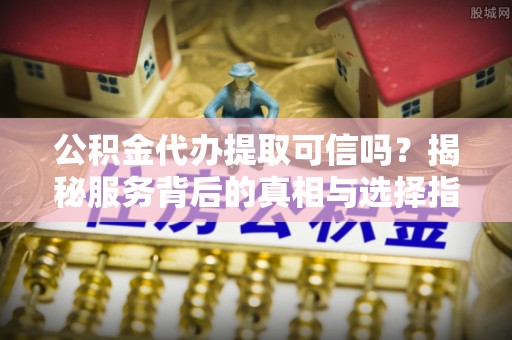 平川公积金代办提取可信吗？揭秘服务背后的真相与选择指南