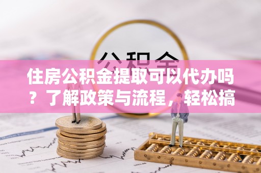平川住房公积金提取可以代办吗？了解政策与流程，轻松搞定公积金提取