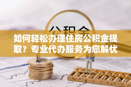 平川如何轻松办理住房公积金提取？专业代办服务为您解忧