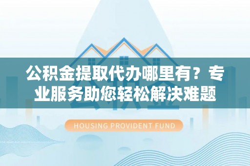 平川公积金提取代办哪里有？专业服务助您轻松解决难题