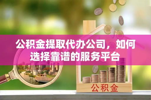 平川公积金提取代办公司，如何选择靠谱的服务平台