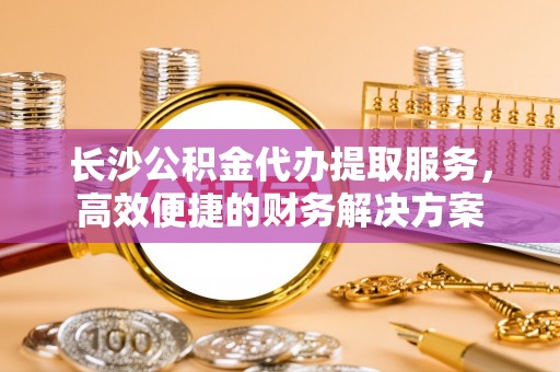 平川长沙公积金代办提取服务，高效便捷的财务解决方案