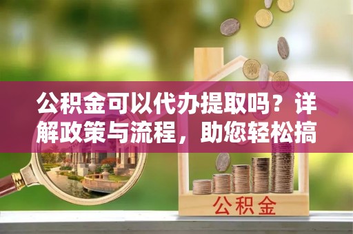 平川公积金可以代办提取吗？详解政策与流程，助您轻松搞定！