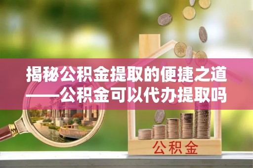 平川揭秘公积金提取的便捷之道——公积金可以代办提取吗？