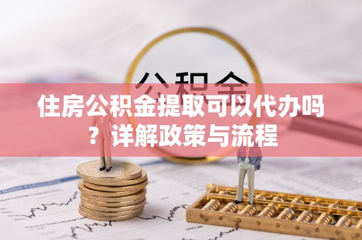平川住房公积金提取可以代办吗？详解政策与流程