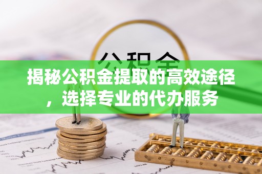 平川揭秘公积金提取的高效途径，选择专业的代办服务