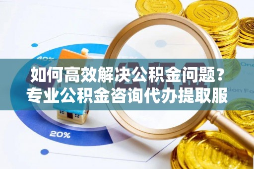 平川如何高效解决公积金问题？专业公积金咨询代办提取服务来帮你